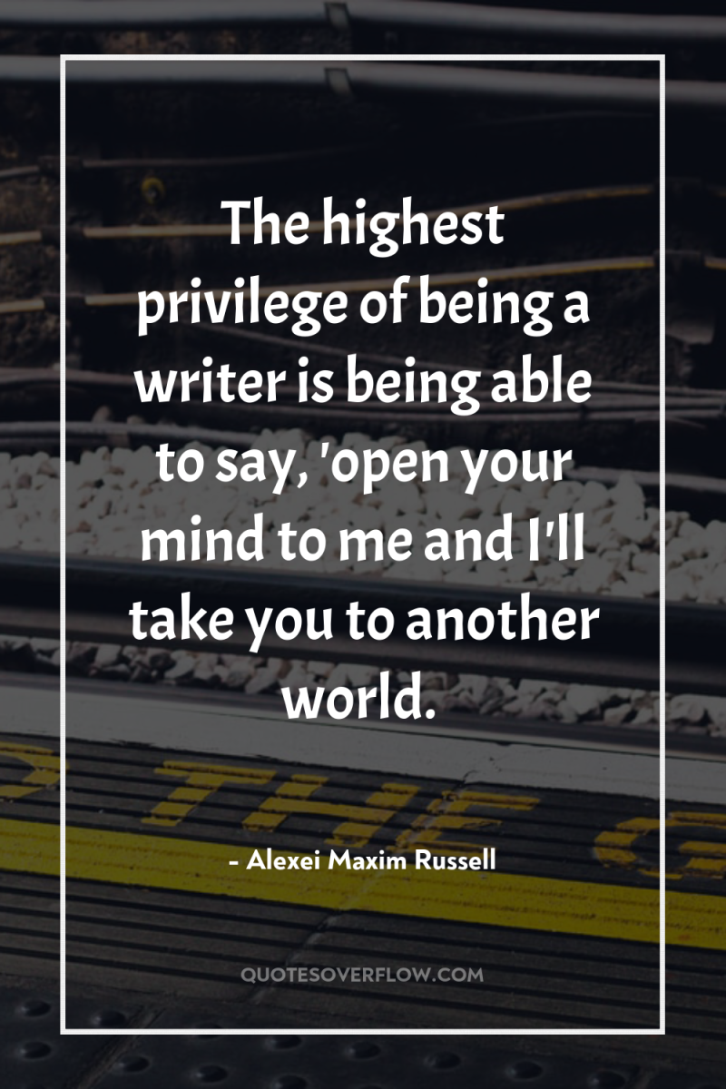 The highest privilege of being a writer is being able...