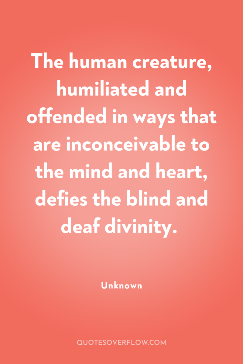 The human creature, humiliated and offended in ways that are...