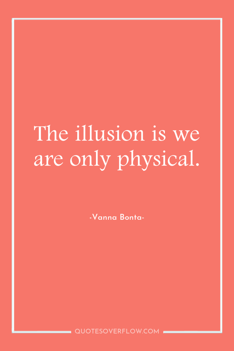 The illusion is we are only physical. 