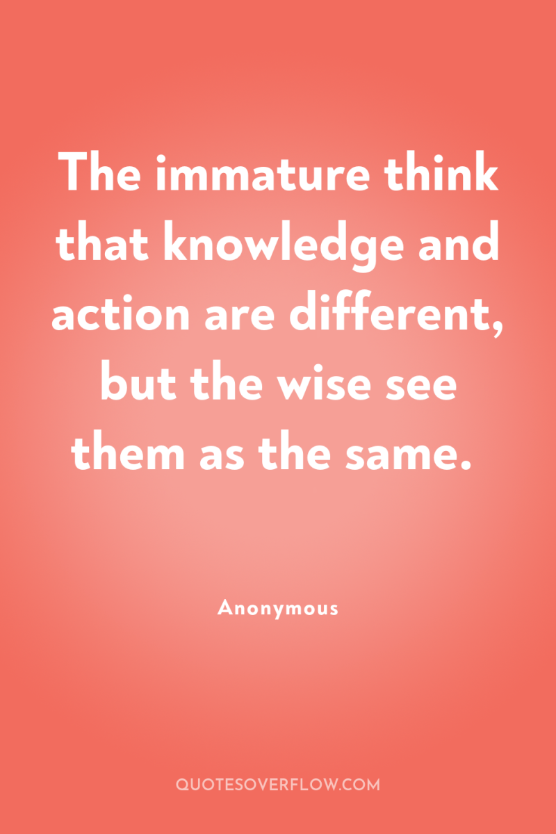 The immature think that knowledge and action are different, but...