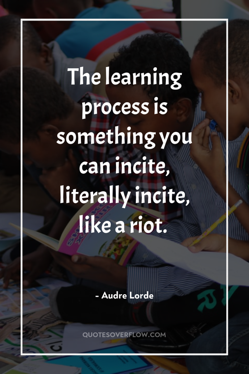 The learning process is something you can incite, literally incite,...
