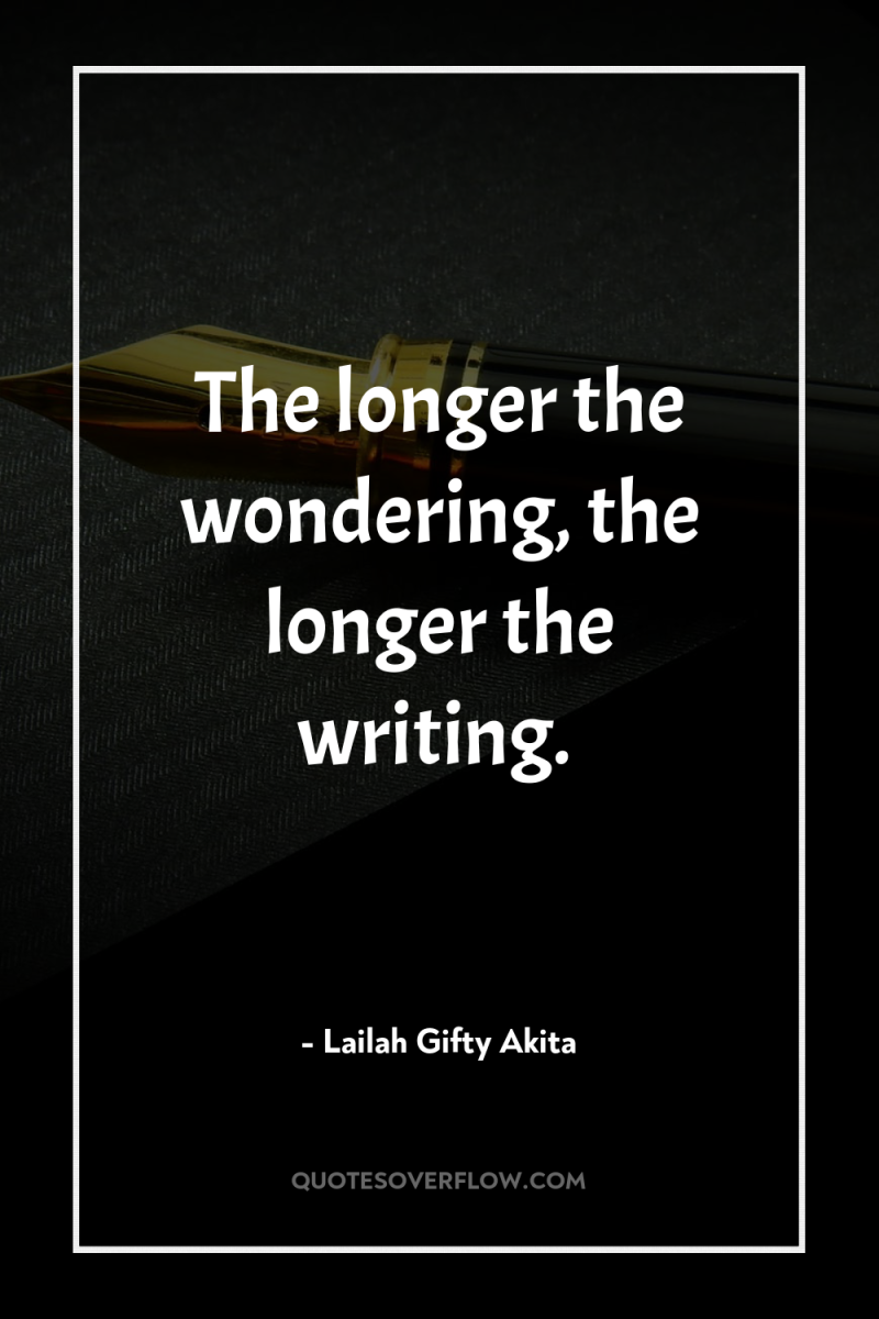 The longer the wondering, the longer the writing. 