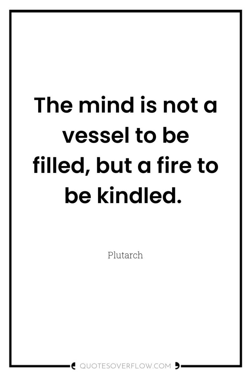 The mind is not a vessel to be filled, but...