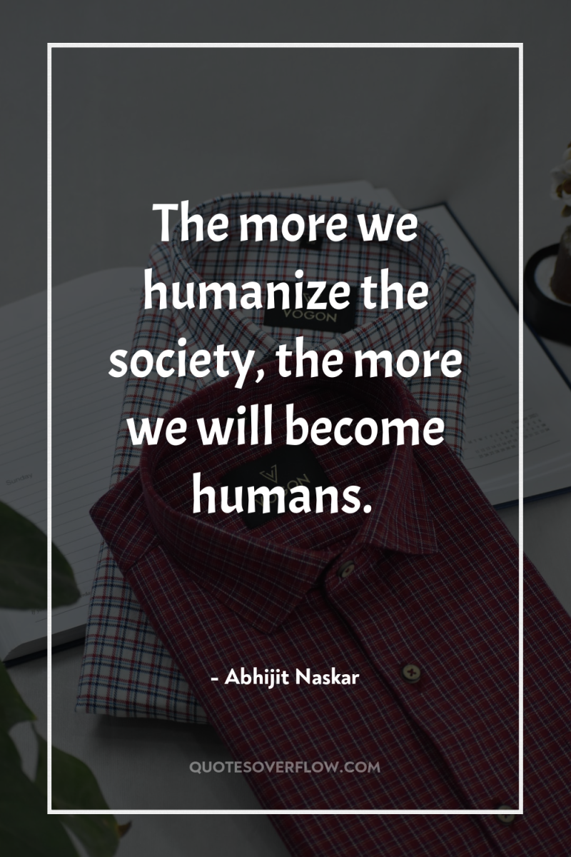 The more we humanize the society, the more we will...