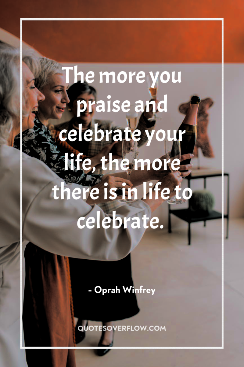 The more you praise and celebrate your life, the more...