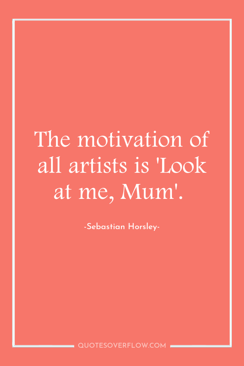 The motivation of all artists is 'Look at me, Mum'. 