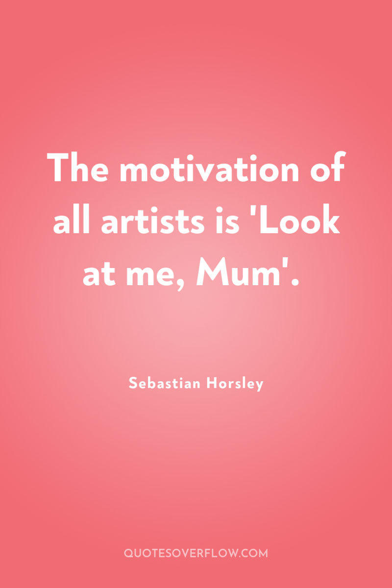 The motivation of all artists is 'Look at me, Mum'. 