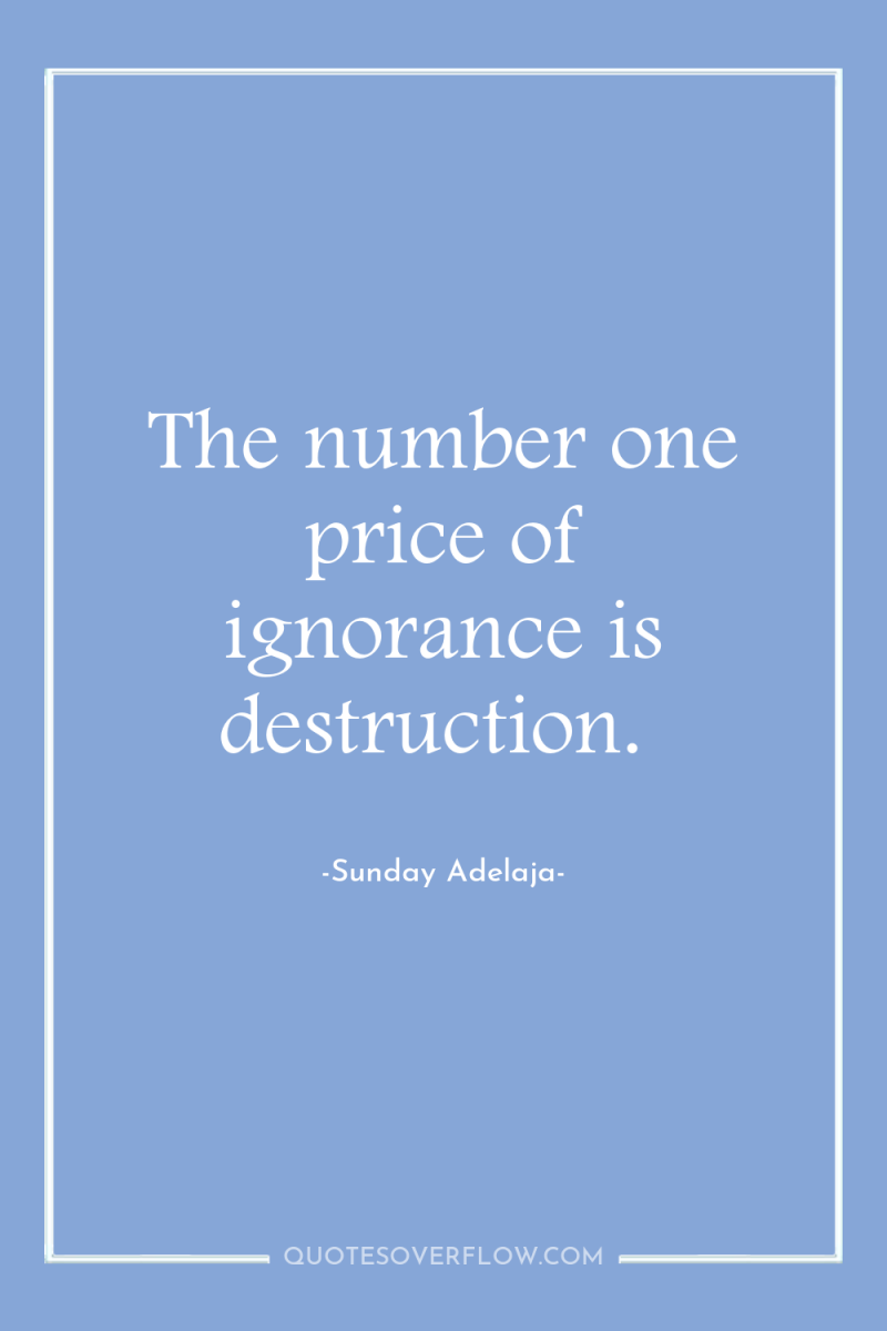 The number one price of ignorance is destruction. 