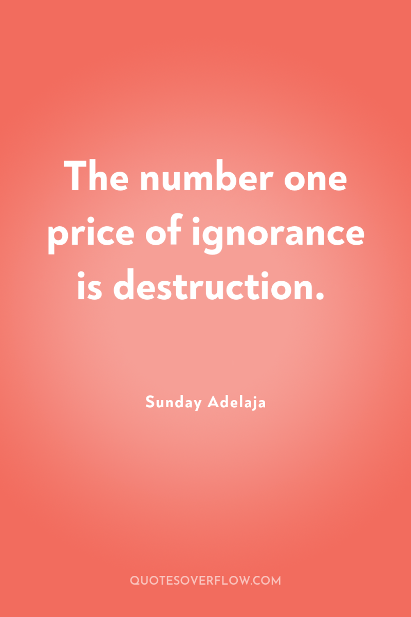 The number one price of ignorance is destruction. 