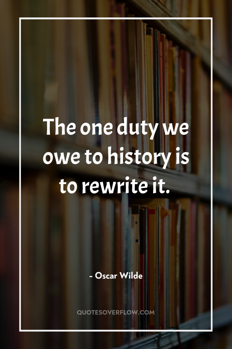 The one duty we owe to history is to rewrite...
