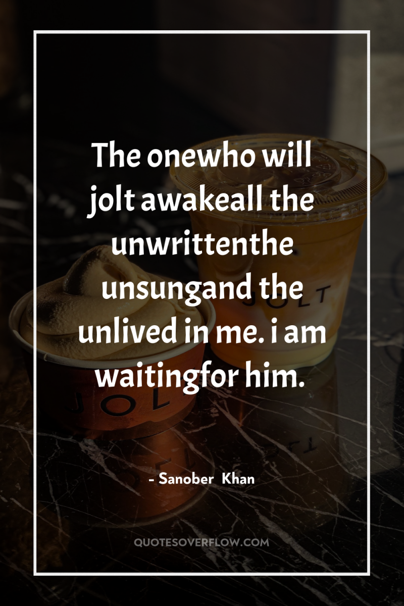 The onewho will jolt awakeall the unwrittenthe unsungand the unlived...