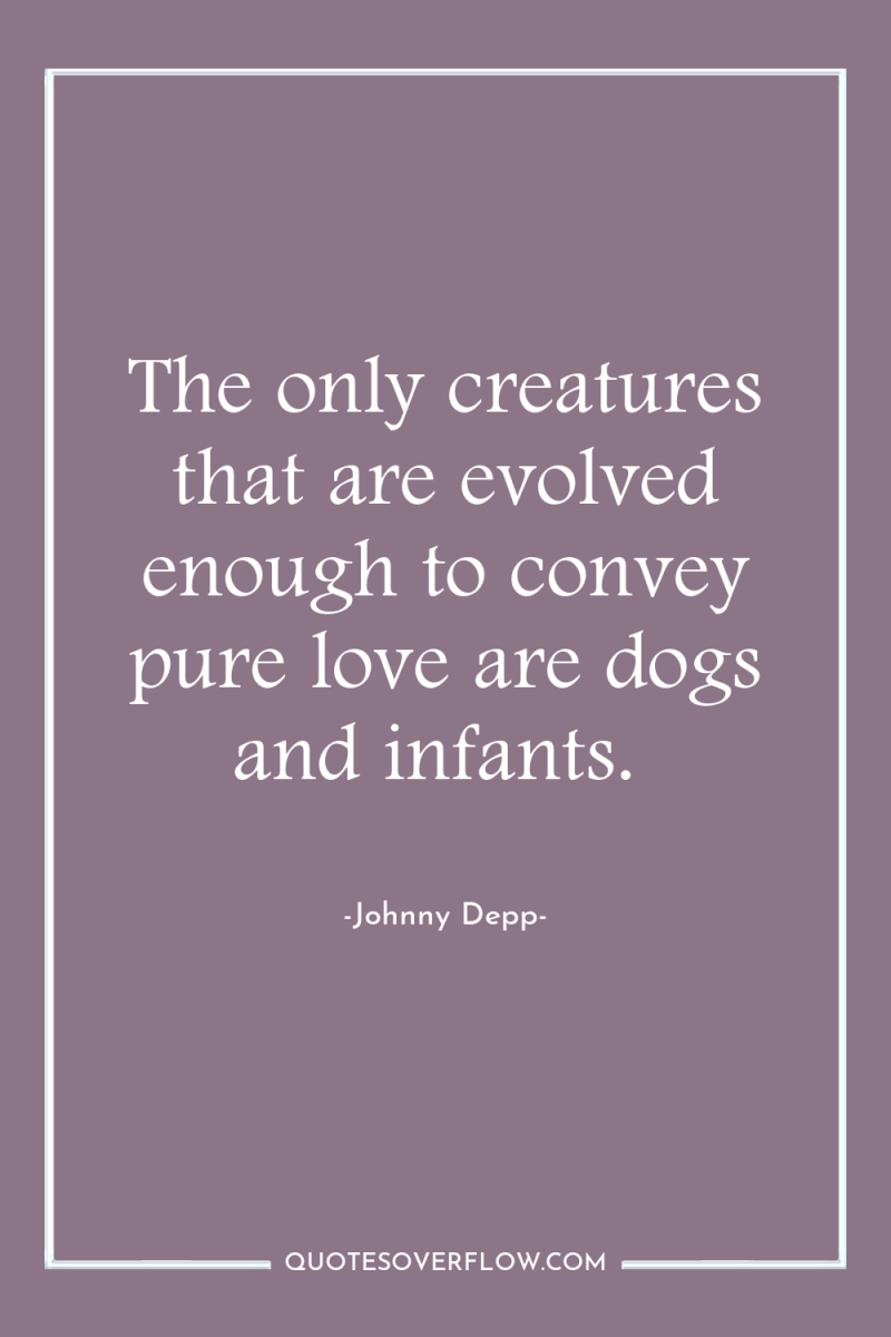 The only creatures that are evolved enough to convey pure...