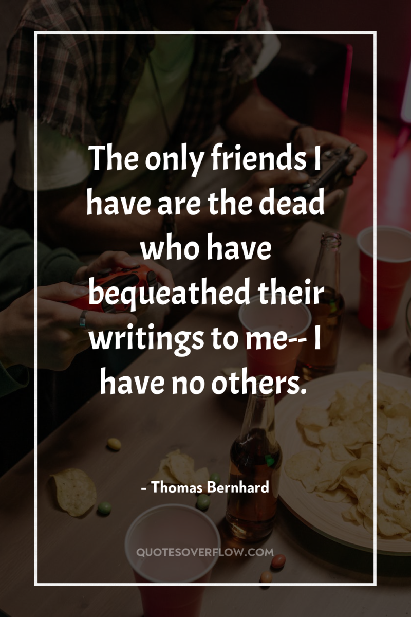 The only friends I have are the dead who have...