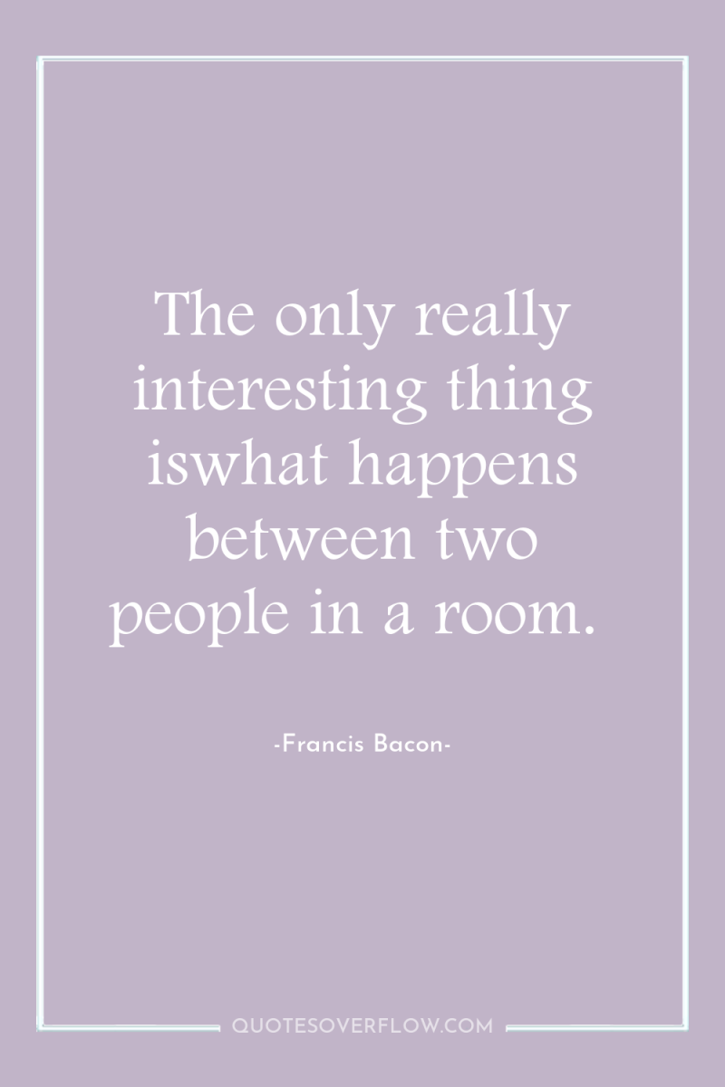 The only really interesting thing iswhat happens between two people...
