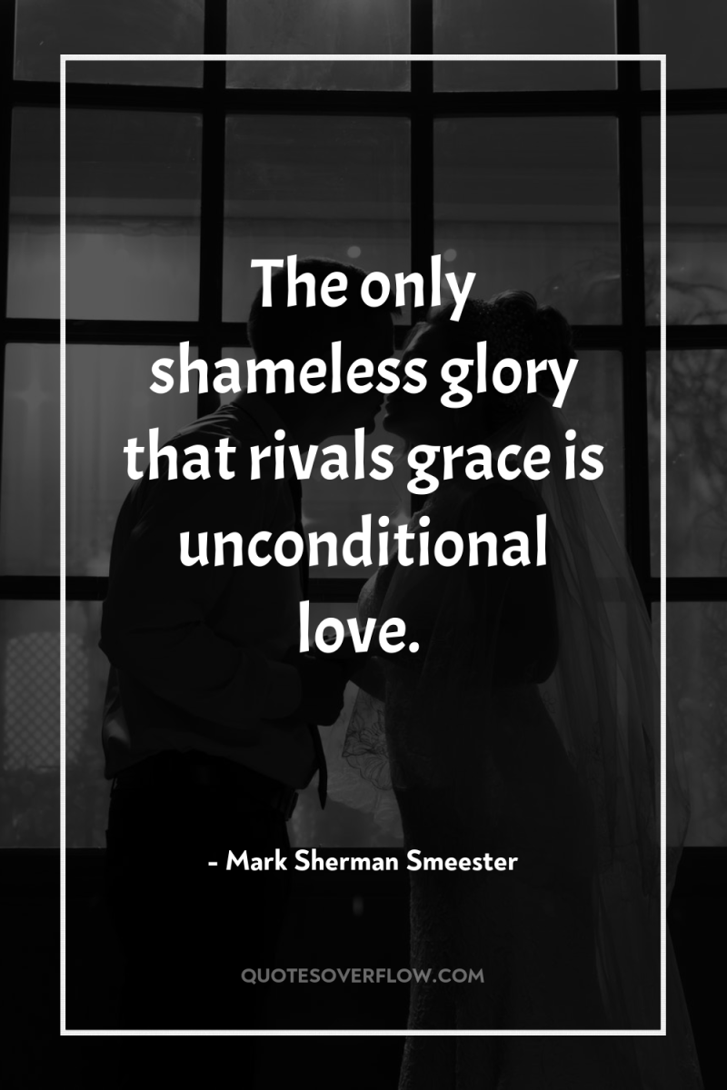 The only shameless glory that rivals grace is unconditional love. 