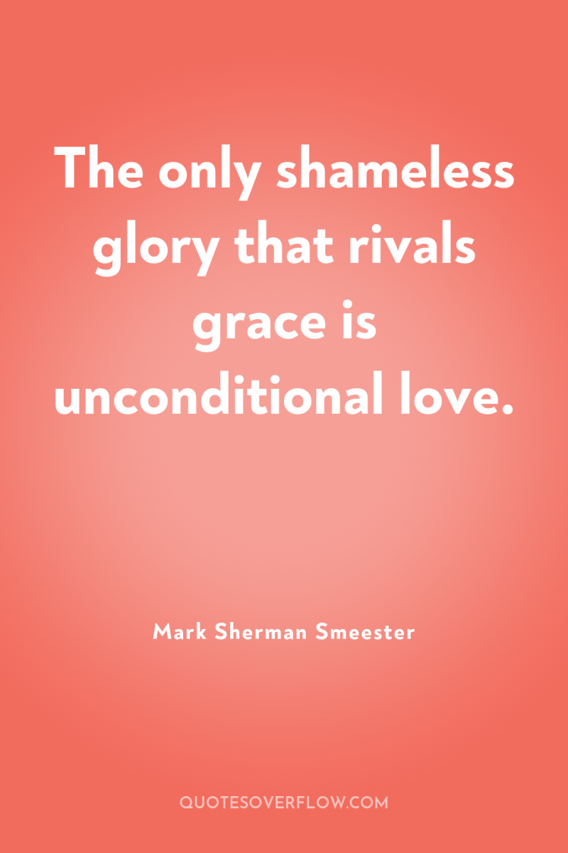 The only shameless glory that rivals grace is unconditional love. 