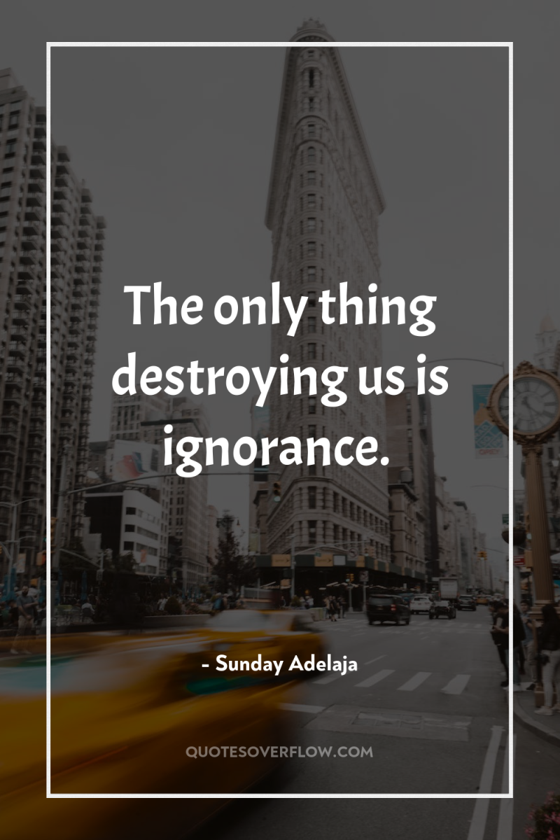 The only thing destroying us is ignorance. 