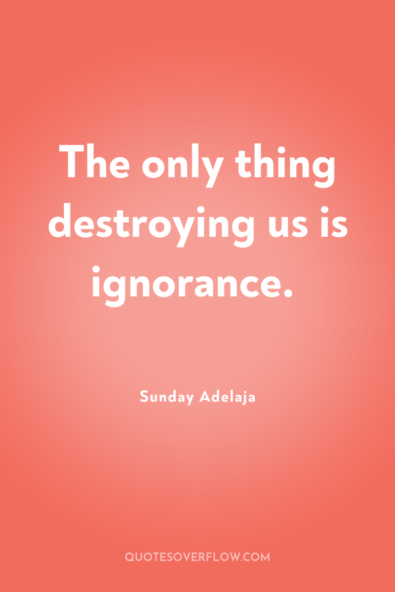 The only thing destroying us is ignorance. 
