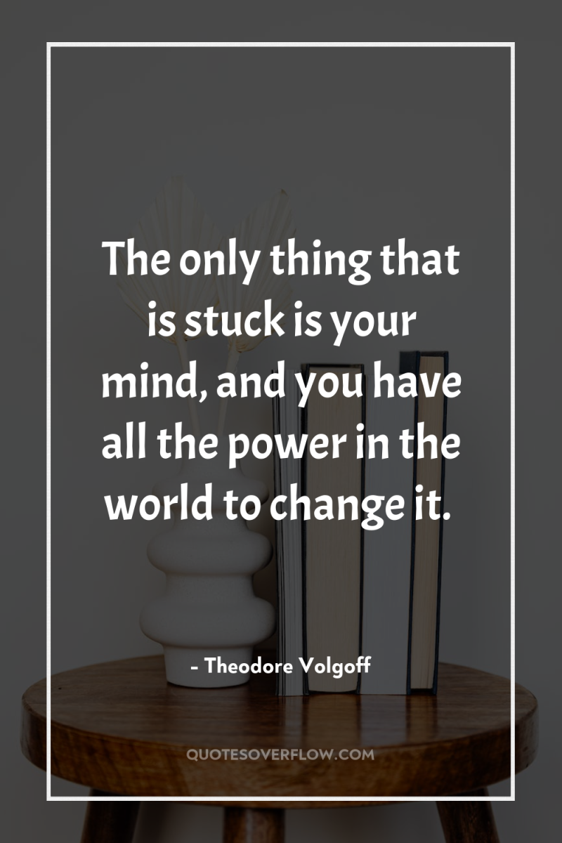 The only thing that is stuck is your mind, and...