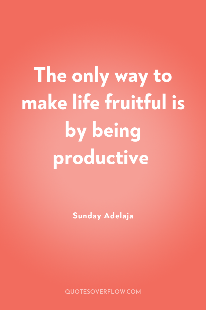 The only way to make life fruitful is by being...