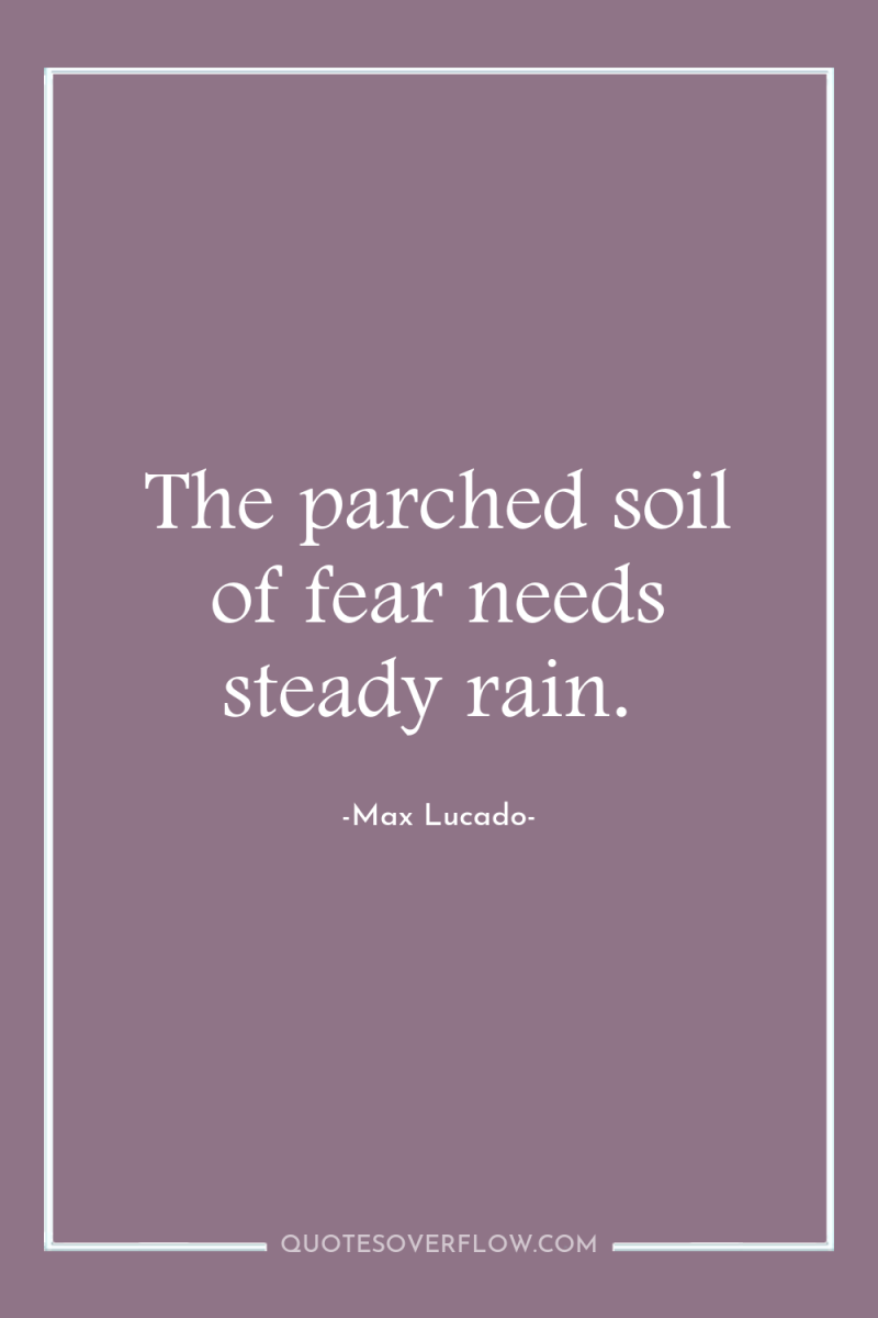 The parched soil of fear needs steady rain. 