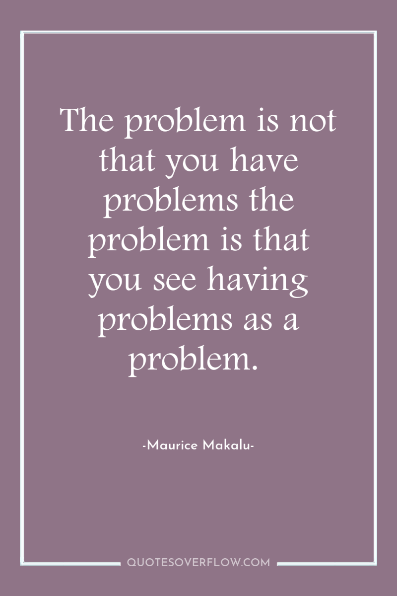 The problem is not that you have problems the problem...