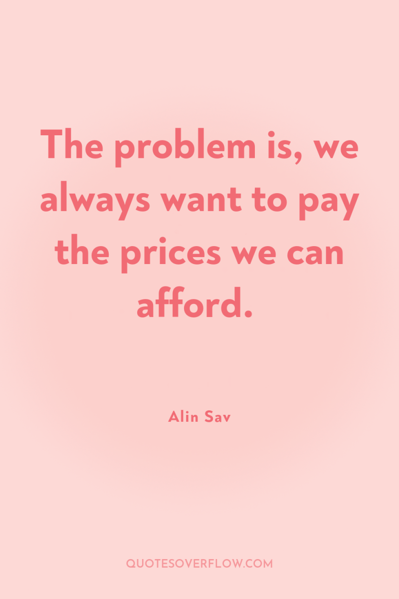 The problem is, we always want to pay the prices...