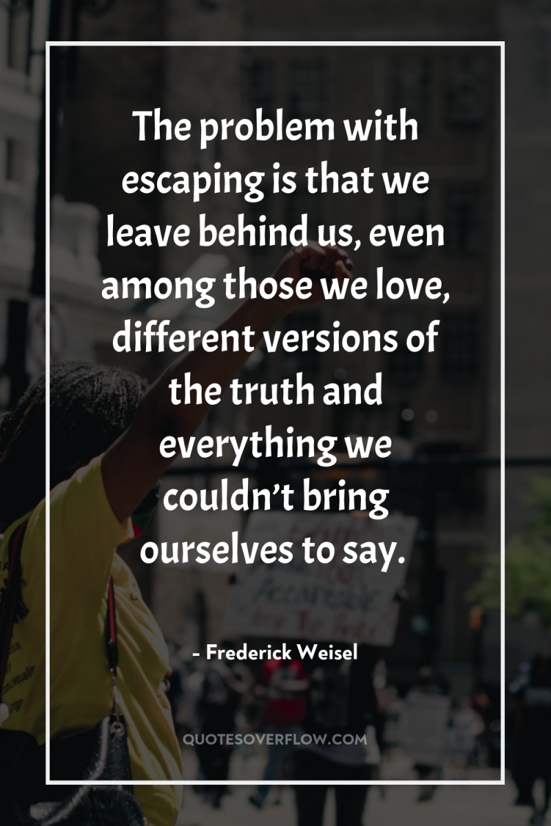 The problem with escaping is that we leave behind us,...