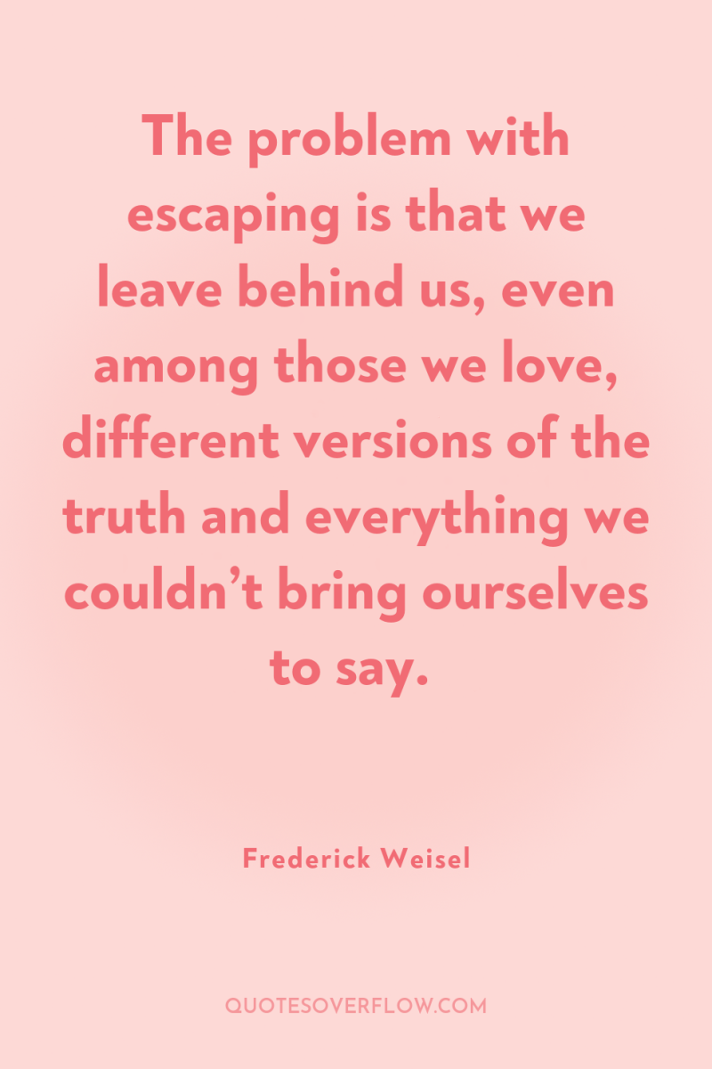 The problem with escaping is that we leave behind us,...
