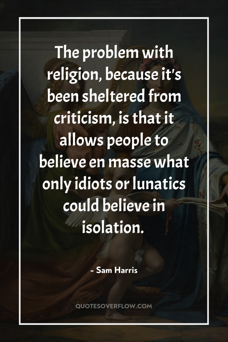 The problem with religion, because it's been sheltered from criticism,...