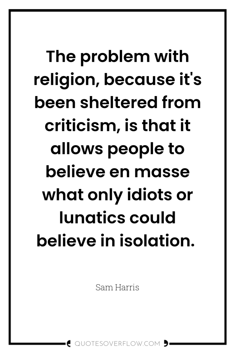 The problem with religion, because it's been sheltered from criticism,...