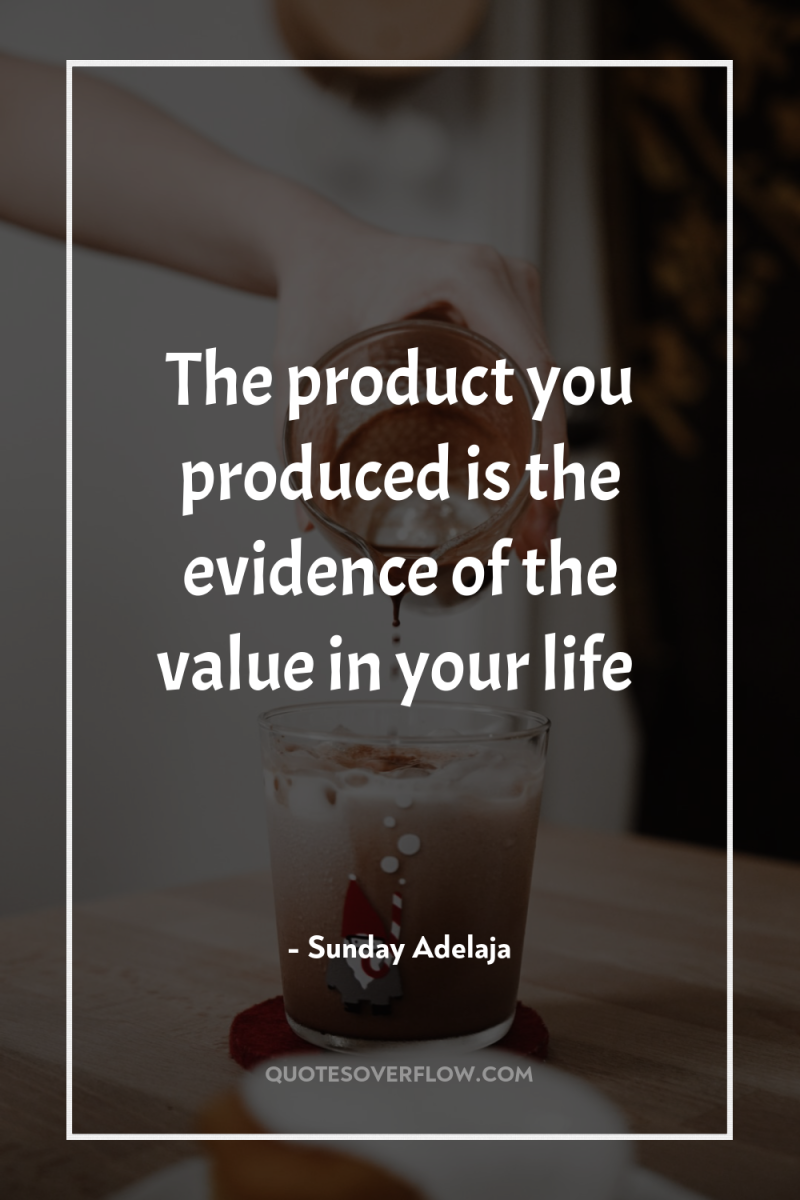 The product you produced is the evidence of the value...
