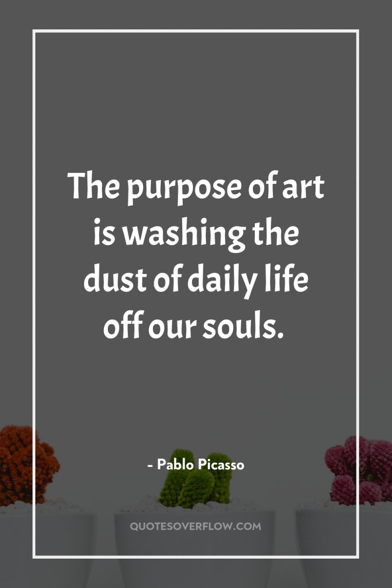 The purpose of art is washing the dust of daily...