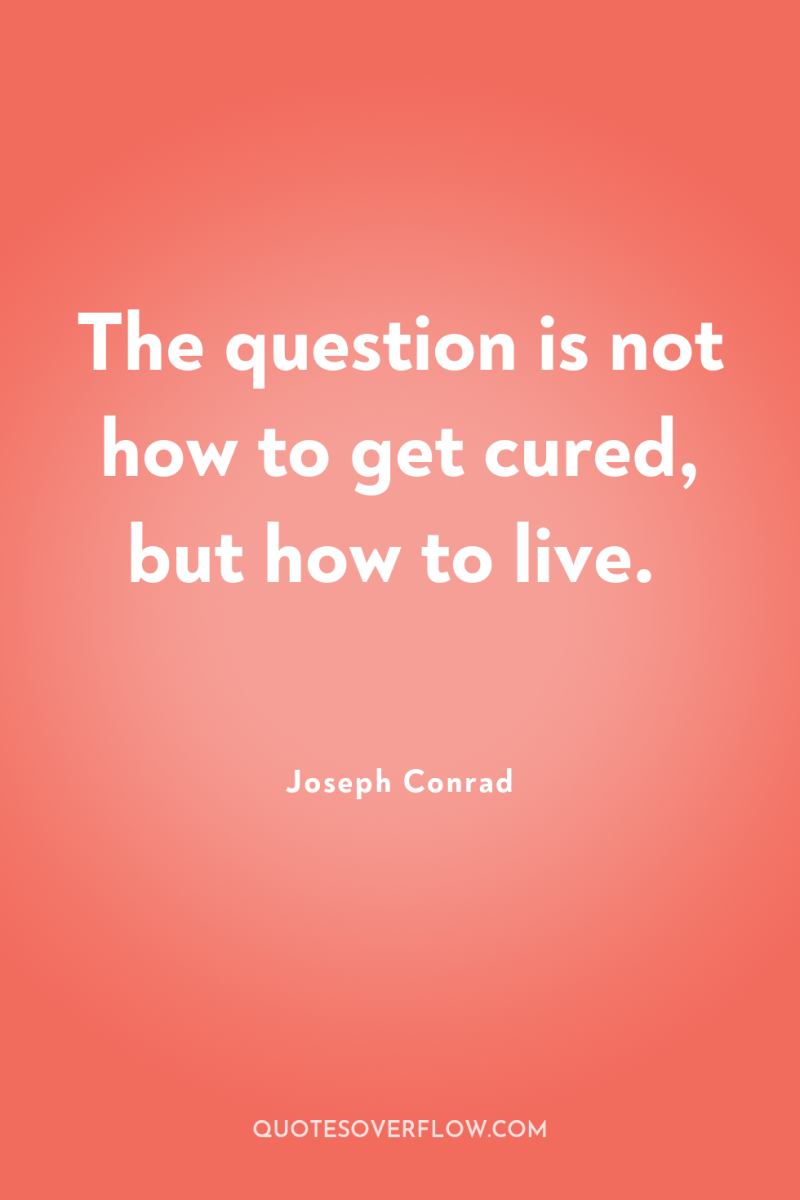 The question is not how to get cured, but how...