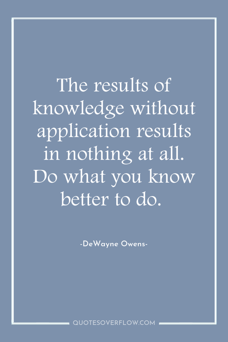 The results of knowledge without application results in nothing at...