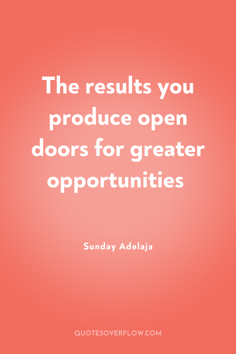 The results you produce open doors for greater opportunities 