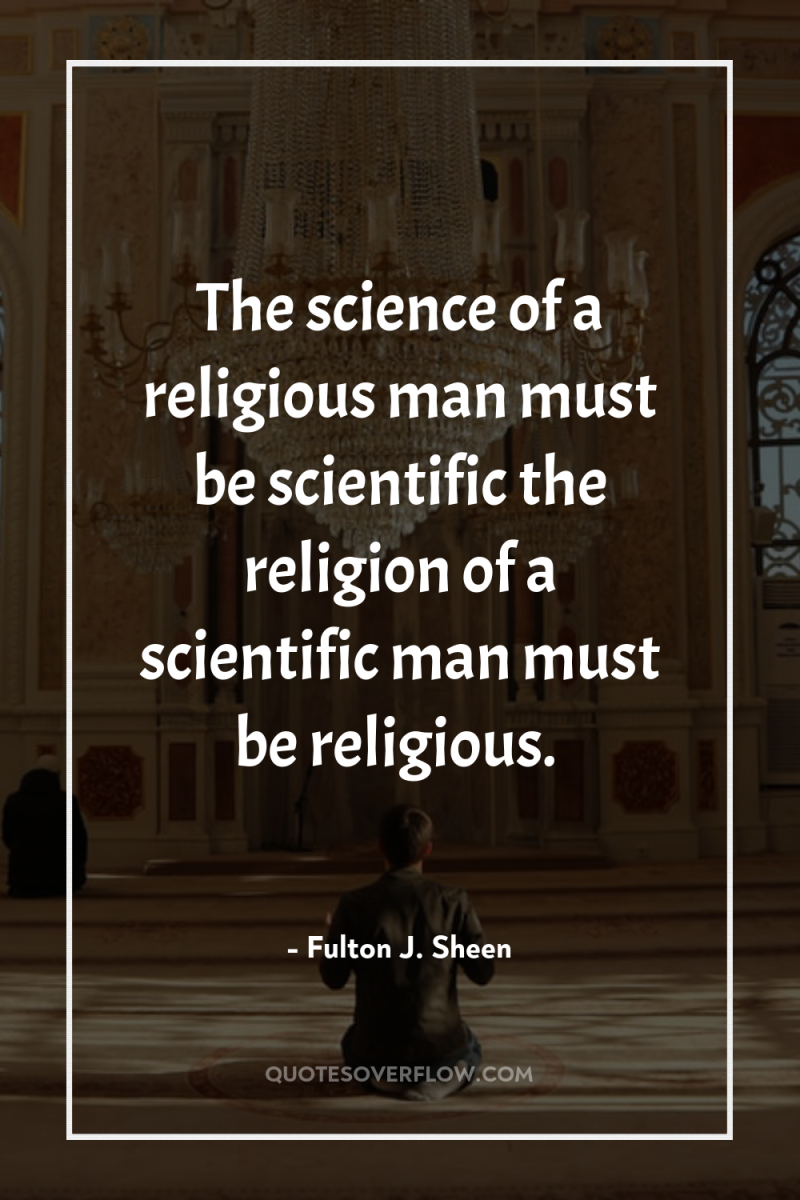 The science of a religious man must be scientific the...