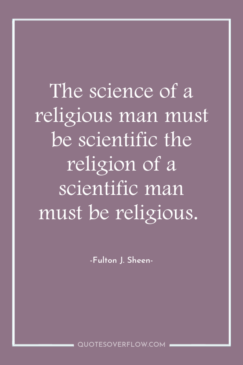 The science of a religious man must be scientific the...