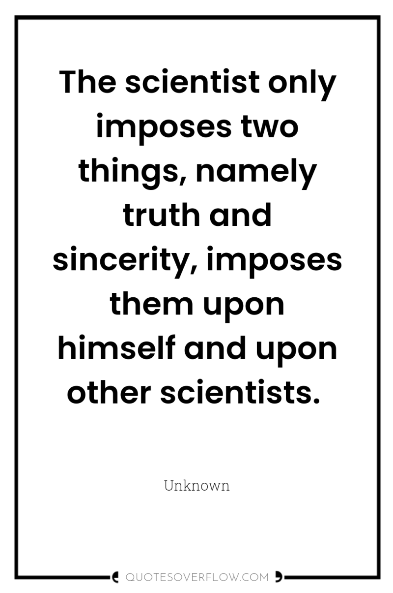 The scientist only imposes two things, namely truth and sincerity,...