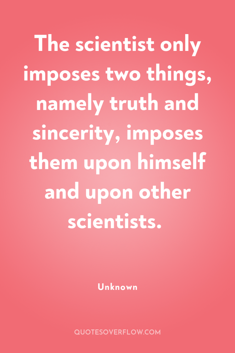 The scientist only imposes two things, namely truth and sincerity,...
