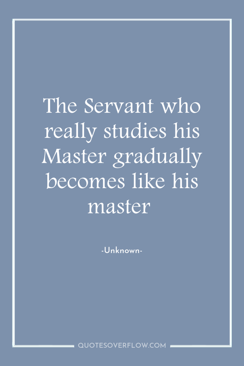 The Servant who really studies his Master gradually becomes like...