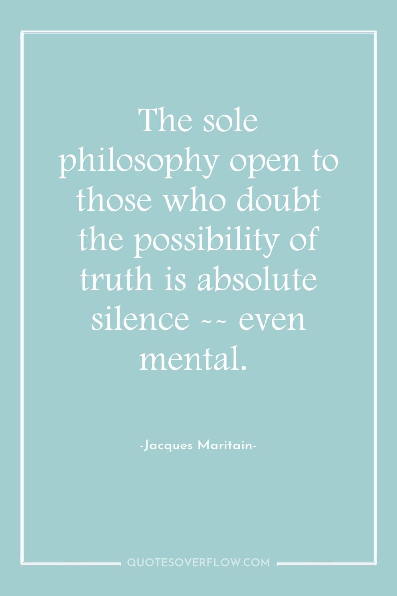 The sole philosophy open to those who doubt the possibility...