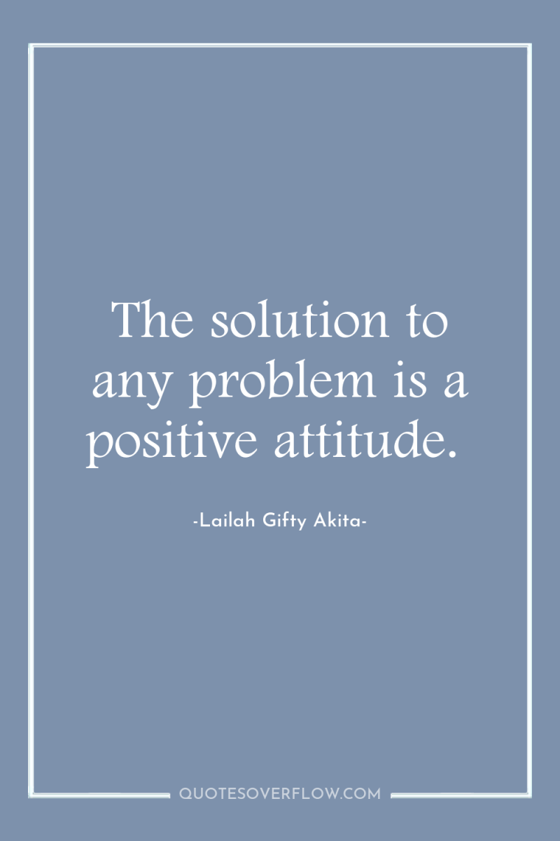 The solution to any problem is a positive attitude. 