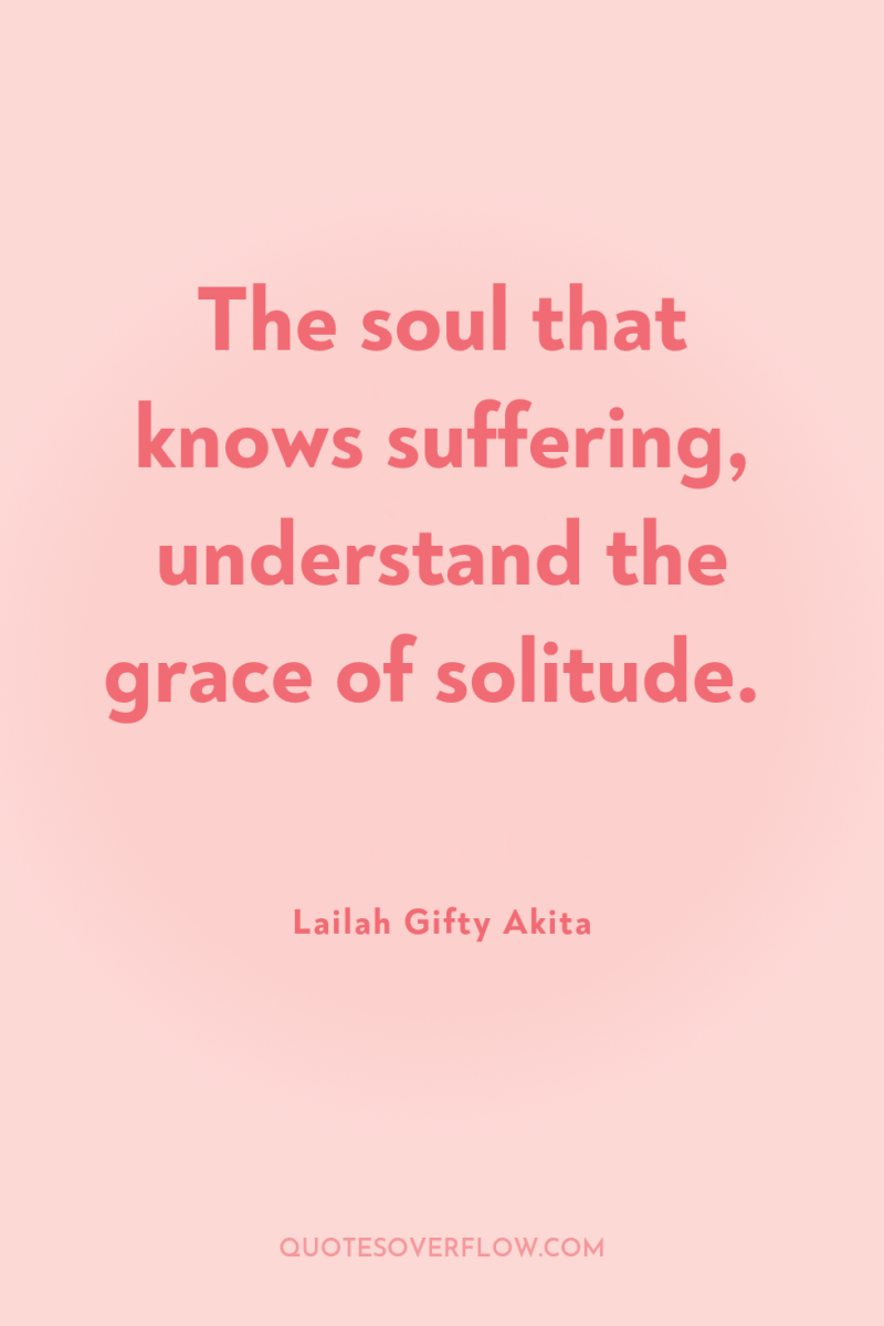 The soul that knows suffering, understand the grace of solitude. 
