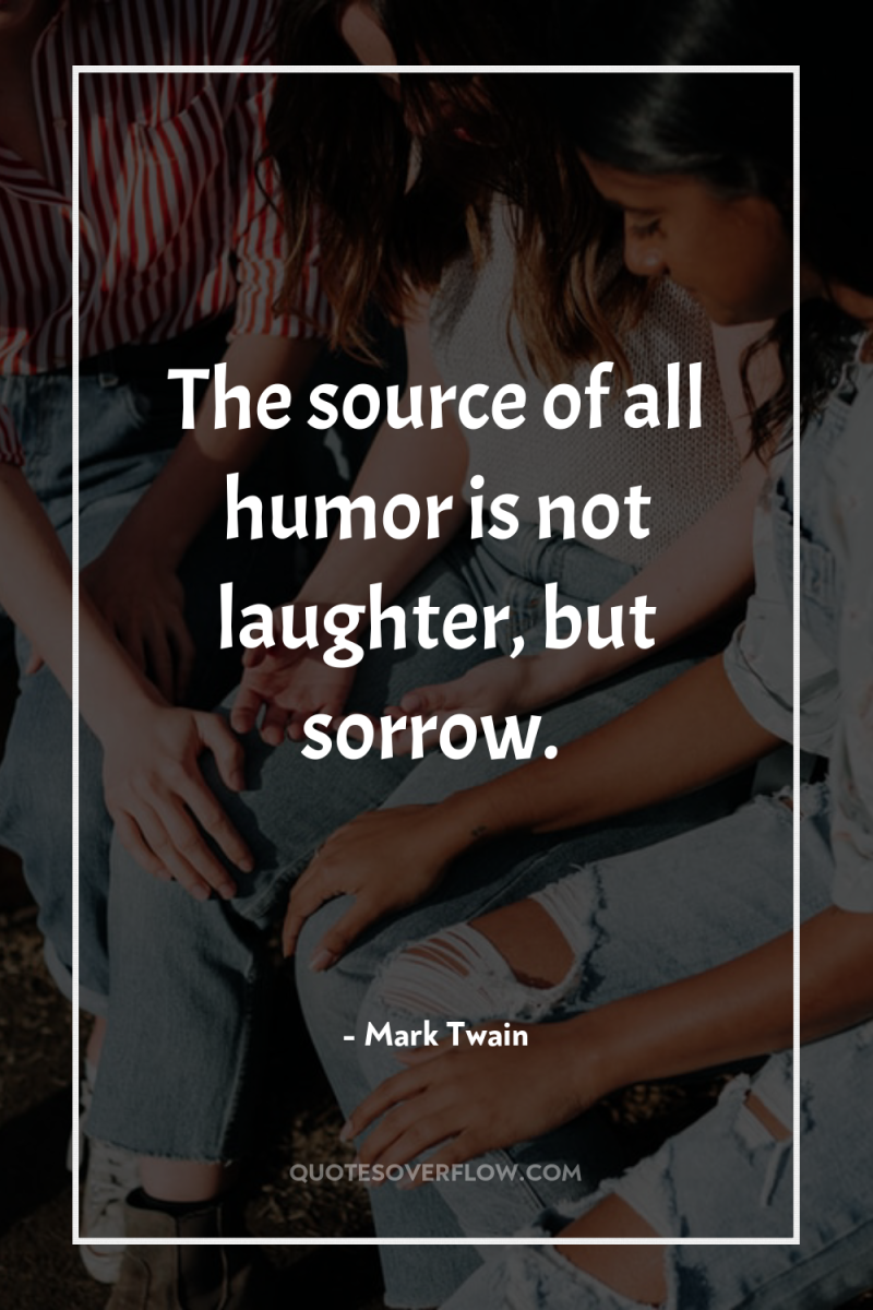 The source of all humor is not laughter, but sorrow. 