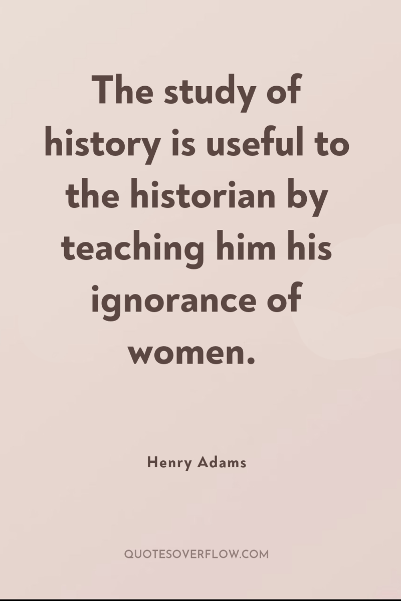 The study of history is useful to the historian by...