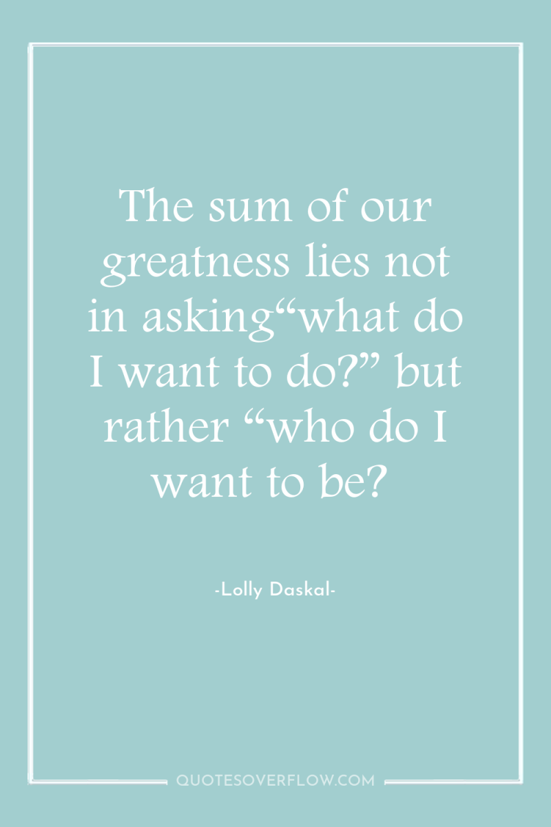 The sum of our greatness lies not in asking“what do...