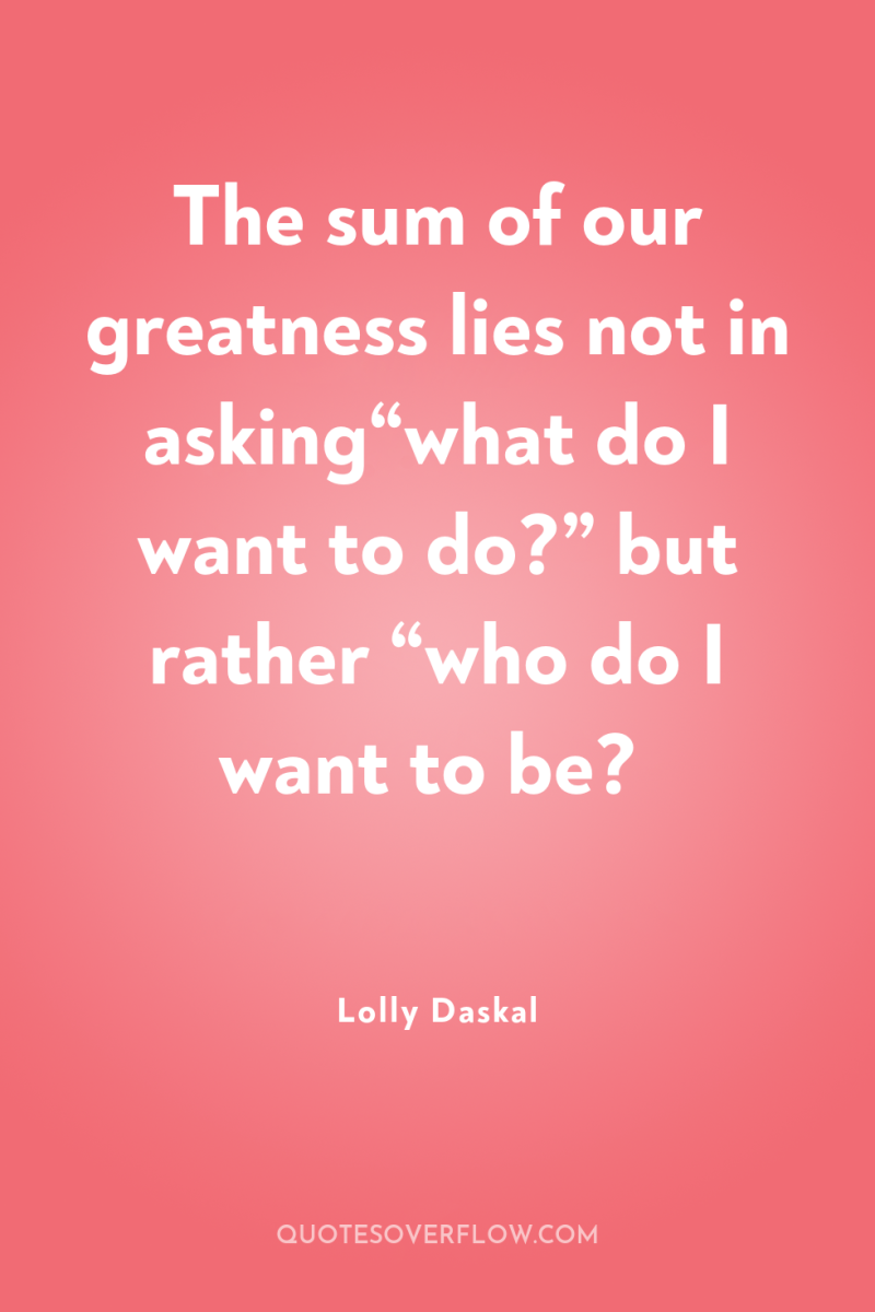 The sum of our greatness lies not in asking“what do...