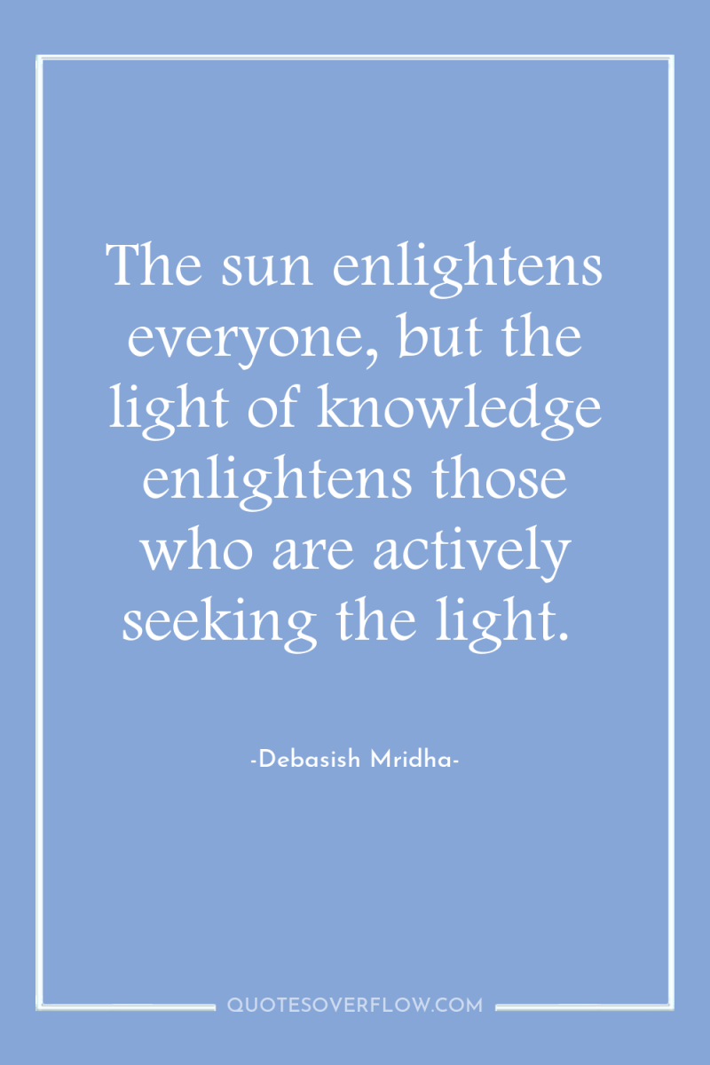 The sun enlightens everyone, but the light of knowledge enlightens...