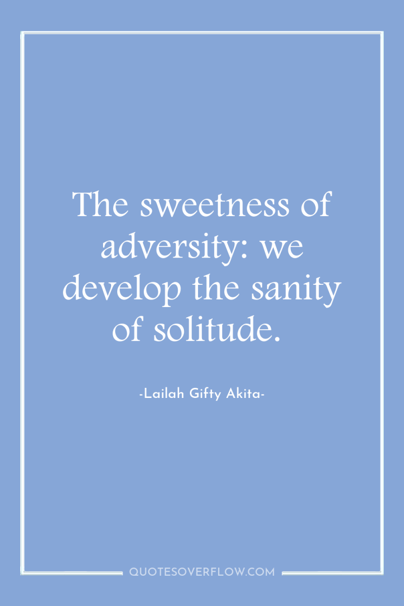 The sweetness of adversity: we develop the sanity of solitude. 